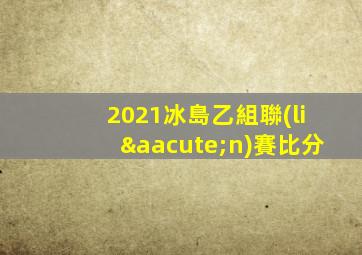 2021冰島乙組聯(lián)賽比分
