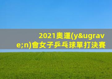 2021奧運(yùn)會女子乒乓球單打決賽