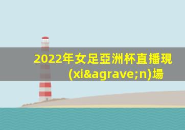2022年女足亞洲杯直播現(xiàn)場