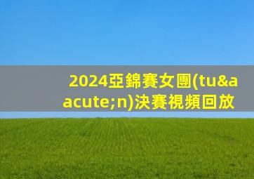 2024亞錦賽女團(tuán)決賽視頻回放