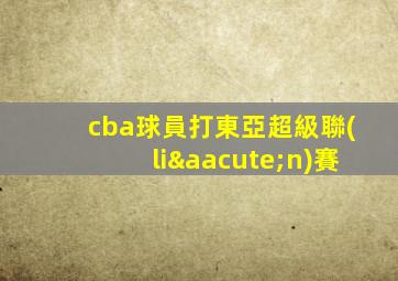 cba球員打東亞超級聯(lián)賽