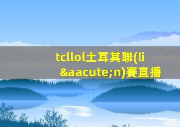 tcllol土耳其聯(lián)賽直播