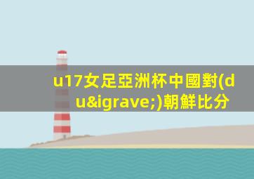 u17女足亞洲杯中國對(duì)朝鮮比分