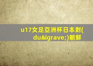 u17女足亞洲杯日本對(duì)朝鮮