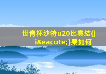世青杯沙特u20比賽結(jié)果如何