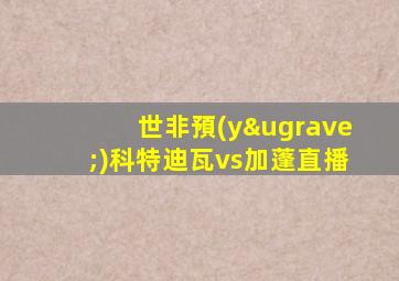 世非預(yù)科特迪瓦vs加蓬直播