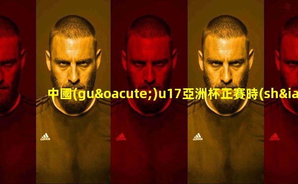 中國(guó)u17亞洲杯正賽時(shí)間