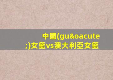 中國(guó)女籃vs澳大利亞女籃