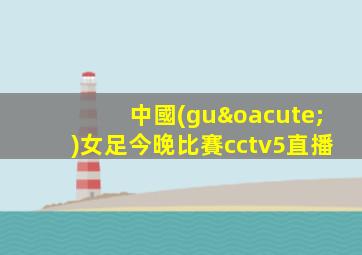 中國(guó)女足今晚比賽cctv5直播