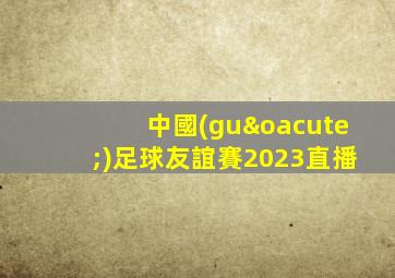 中國(guó)足球友誼賽2023直播