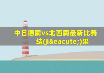 中日德蘭vs北西蘭最新比賽結(jié)果