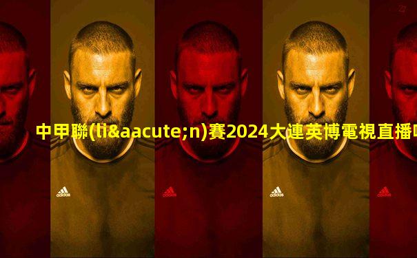 中甲聯(lián)賽2024大連英博電視直播吧