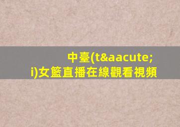 中臺(tái)女籃直播在線觀看視頻