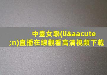 中臺女聯(lián)直播在線觀看高清視頻下載
