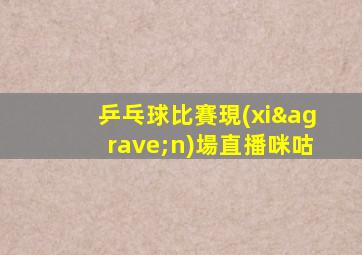 乒乓球比賽現(xiàn)場直播咪咕