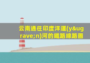 云南通往印度洋運(yùn)河的鐵路線路圖