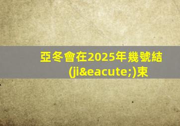 亞冬會在2025年幾號結(jié)束