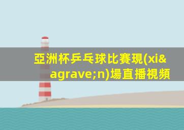 亞洲杯乒乓球比賽現(xiàn)場直播視頻