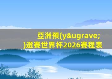 亞洲預(yù)選賽世界杯2026賽程表