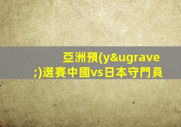 亞洲預(yù)選賽中國vs日本守門員