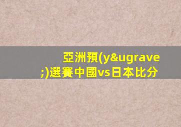 亞洲預(yù)選賽中國vs日本比分