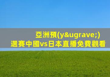 亞洲預(yù)選賽中國vs日本直播免費觀看