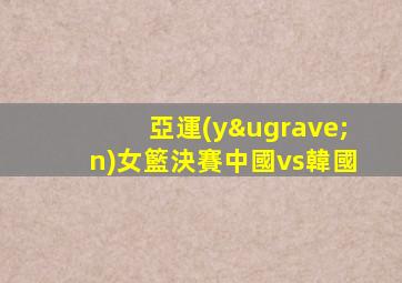 亞運(yùn)女籃決賽中國vs韓國