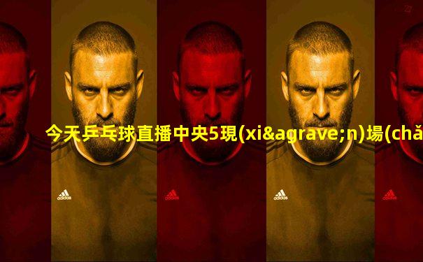 今天乒乓球直播中央5現(xiàn)場(chǎng)直播賽程