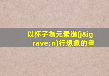 以杯子為元素進(jìn)行想象的畫