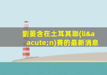 劉晏含在土耳其聯(lián)賽的最新消息