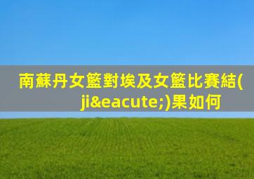 南蘇丹女籃對埃及女籃比賽結(jié)果如何
