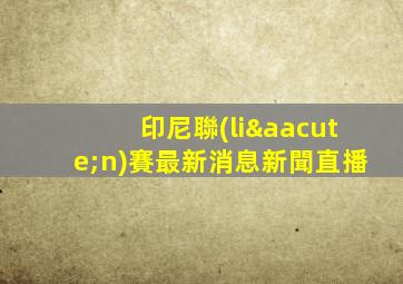 印尼聯(lián)賽最新消息新聞直播