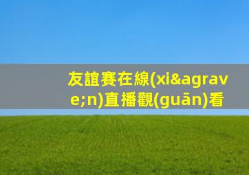 友誼賽在線(xiàn)直播觀(guān)看