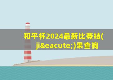 和平杯2024最新比賽結(jié)果查詢