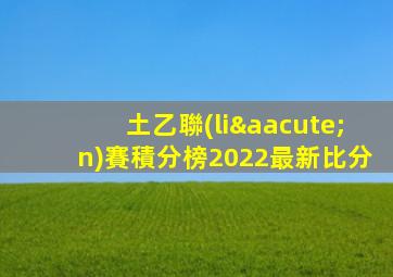 土乙聯(lián)賽積分榜2022最新比分