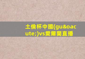 土倫杯中國(guó)vs愛爾蘭直播