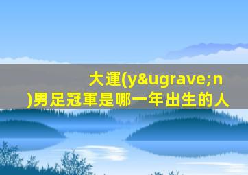 大運(yùn)男足冠軍是哪一年出生的人