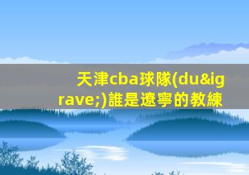 天津cba球隊(duì)誰是遼寧的教練