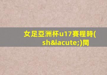 女足亞洲杯u17賽程時(shí)間