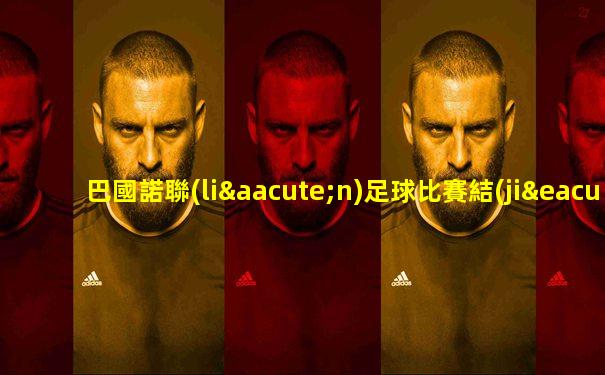 巴國諾聯(lián)足球比賽結(jié)果如何查詢的啊視頻