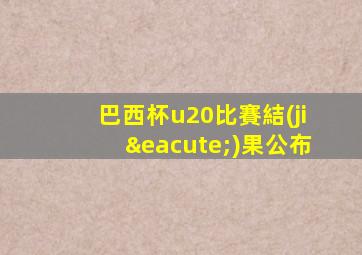 巴西杯u20比賽結(jié)果公布