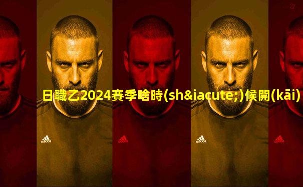 日職乙2024賽季啥時(shí)候開(kāi)始