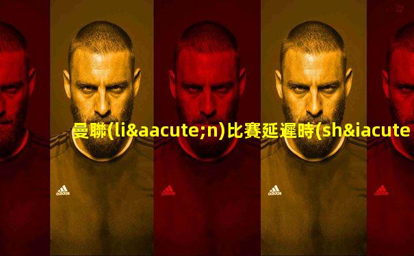 曼聯(lián)比賽延遲時(shí)間