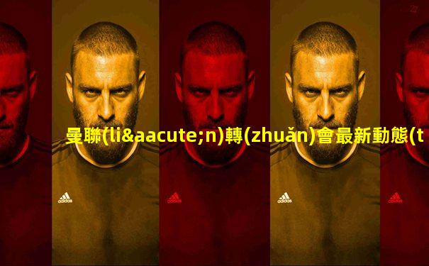 曼聯(lián)轉(zhuǎn)會最新動態(tài)實時