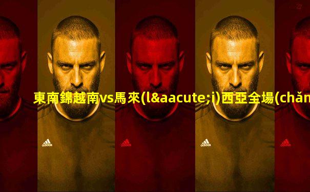東南錦越南vs馬來(lái)西亞全場(chǎng)回放