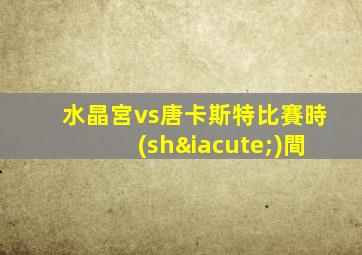 水晶宮vs唐卡斯特比賽時(shí)間