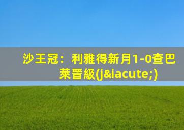 沙王冠：利雅得新月1-0查巴萊晉級(jí)