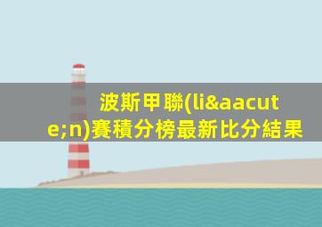 波斯甲聯(lián)賽積分榜最新比分結果