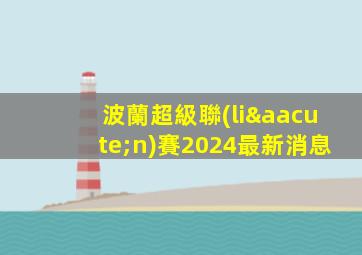 波蘭超級聯(lián)賽2024最新消息