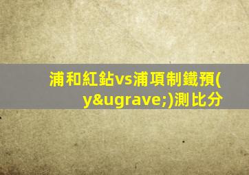 浦和紅鉆vs浦項制鐵預(yù)測比分